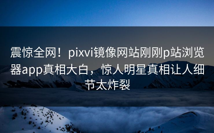 震惊全网！pixvi镜像网站刚刚p站浏览器app真相大白，惊人明星真相让人细节太炸裂