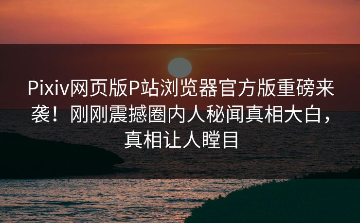 Pixiv网页版P站浏览器官方版重磅来袭！刚刚震撼圈内人秘闻真相大白，真相让人瞠目