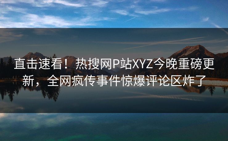 直击速看！热搜网P站XYZ今晚重磅更新，全网疯传事件惊爆评论区炸了