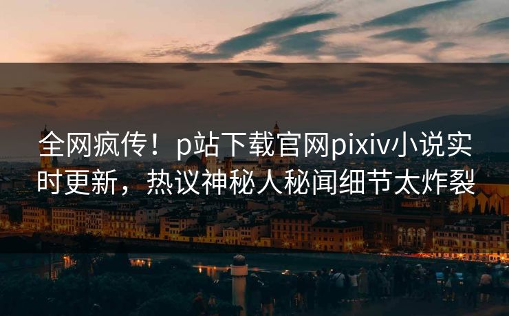全网疯传！p站下载官网pixiv小说实时更新，热议神秘人秘闻细节太炸裂