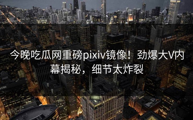 今晚吃瓜网重磅pixiv镜像！劲爆大V内幕揭秘，细节太炸裂