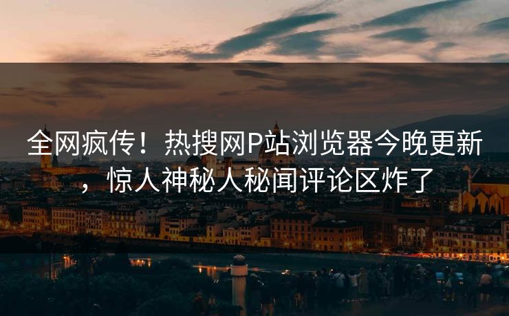 全网疯传！热搜网P站浏览器今晚更新，惊人神秘人秘闻评论区炸了