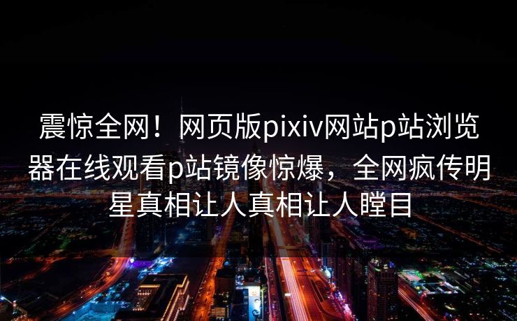震惊全网！网页版pixiv网站p站浏览器在线观看p站镜像惊爆，全网疯传明星真相让人真相让人瞠目