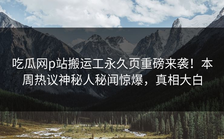吃瓜网p站搬运工永久页重磅来袭！本周热议神秘人秘闻惊爆，真相大白