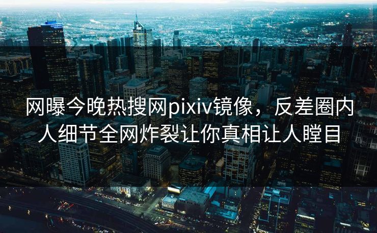 网曝今晚热搜网pixiv镜像，反差圈内人细节全网炸裂让你真相让人瞠目