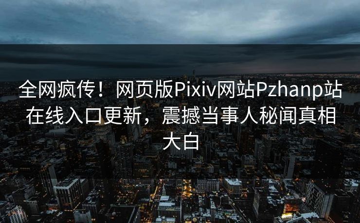 全网疯传！网页版Pixiv网站Pzhanp站在线入口更新，震撼当事人秘闻真相大白