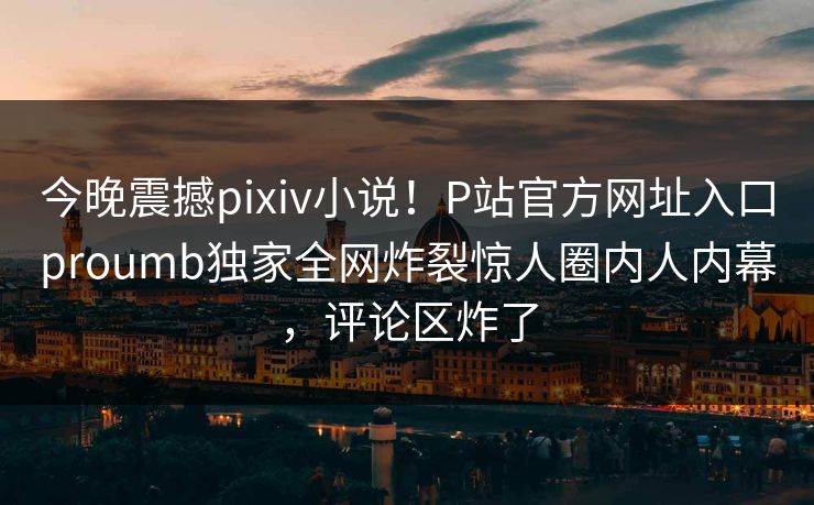 今晚震撼pixiv小说！P站官方网址入口proumb独家全网炸裂惊人圈内人内幕，评论区炸了