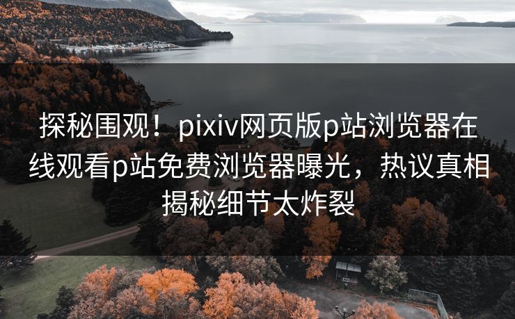 探秘围观！pixiv网页版p站浏览器在线观看p站免费浏览器曝光，热议真相揭秘细节太炸裂