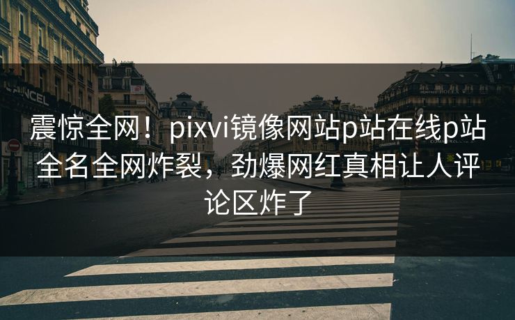 震惊全网！pixvi镜像网站p站在线p站全名全网炸裂，劲爆网红真相让人评论区炸了