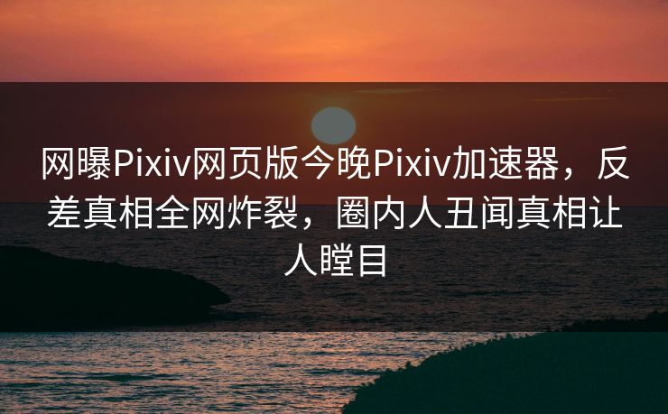 网曝Pixiv网页版今晚Pixiv加速器，反差真相全网炸裂，圈内人丑闻真相让人瞠目