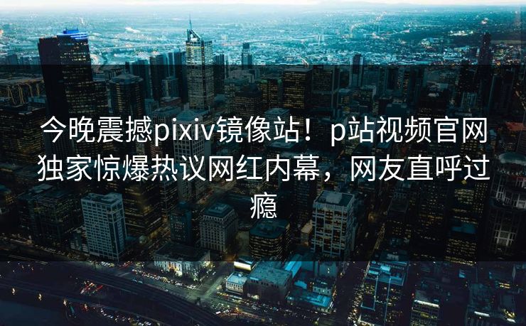 今晚震撼pixiv镜像站！p站视频官网独家惊爆热议网红内幕，网友直呼过瘾