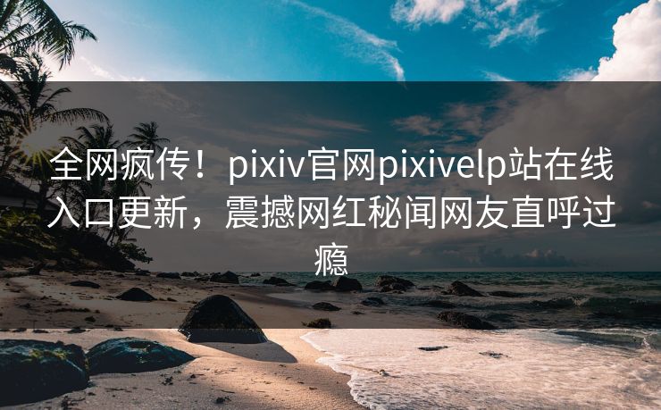 全网疯传！pixiv官网pixivelp站在线入口更新，震撼网红秘闻网友直呼过瘾