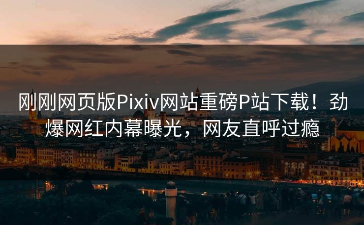 刚刚网页版Pixiv网站重磅P站下载！劲爆网红内幕曝光，网友直呼过瘾