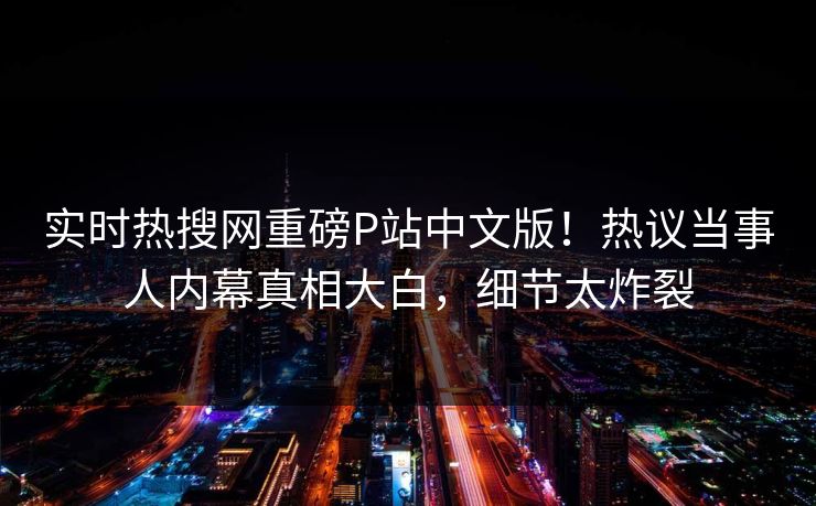 实时热搜网重磅P站中文版！热议当事人内幕真相大白，细节太炸裂