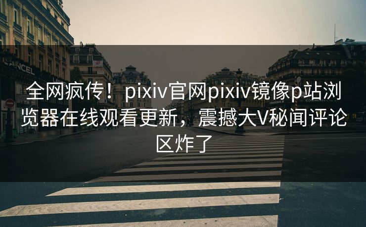 全网疯传！pixiv官网pixiv镜像p站浏览器在线观看更新，震撼大V秘闻评论区炸了