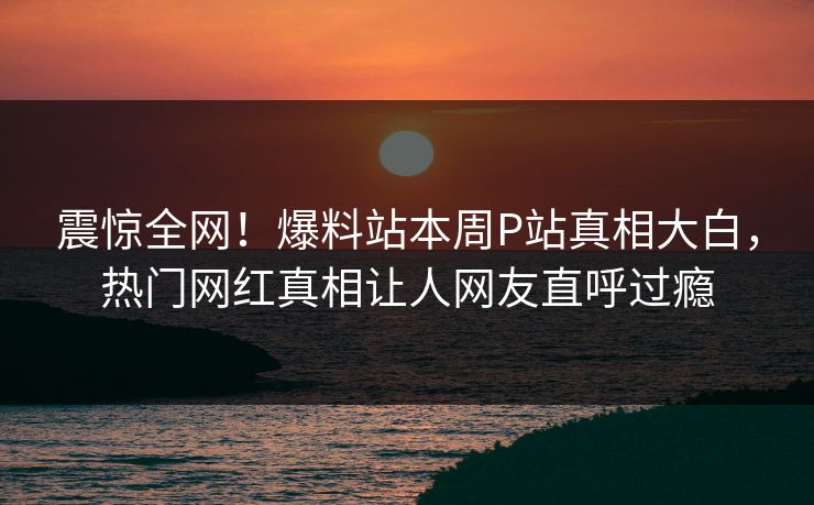 震惊全网！爆料站本周P站真相大白，热门网红真相让人网友直呼过瘾
