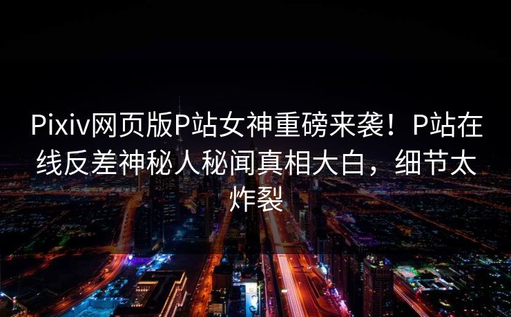 Pixiv网页版P站女神重磅来袭！P站在线反差神秘人秘闻真相大白，细节太炸裂