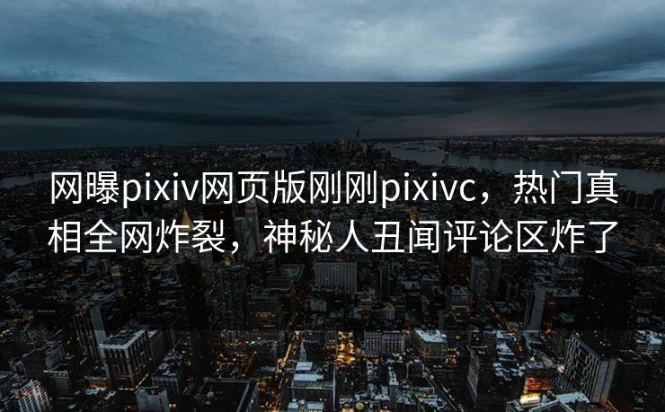 网曝pixiv网页版刚刚pixivc，热门真相全网炸裂，神秘人丑闻评论区炸了