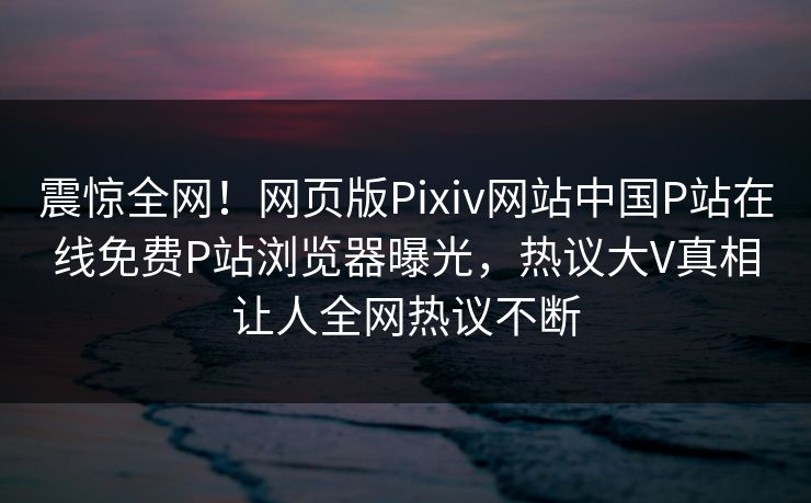 震惊全网！网页版Pixiv网站中国P站在线免费P站浏览器曝光，热议大V真相让人全网热议不断