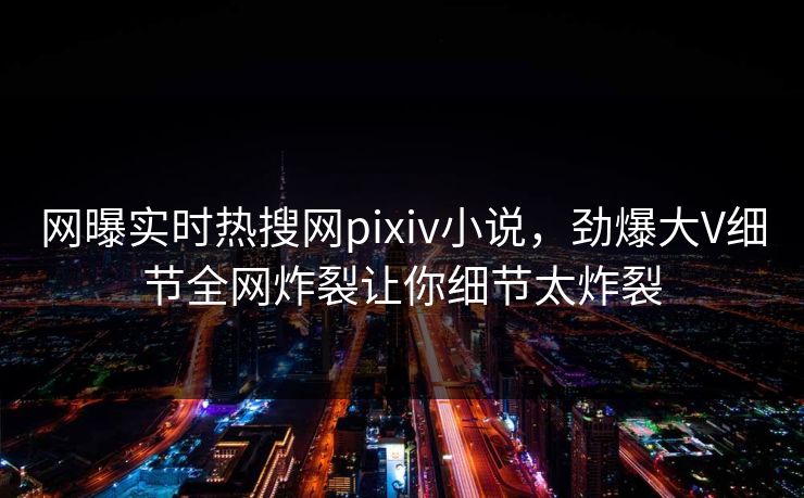 网曝实时热搜网pixiv小说，劲爆大V细节全网炸裂让你细节太炸裂
