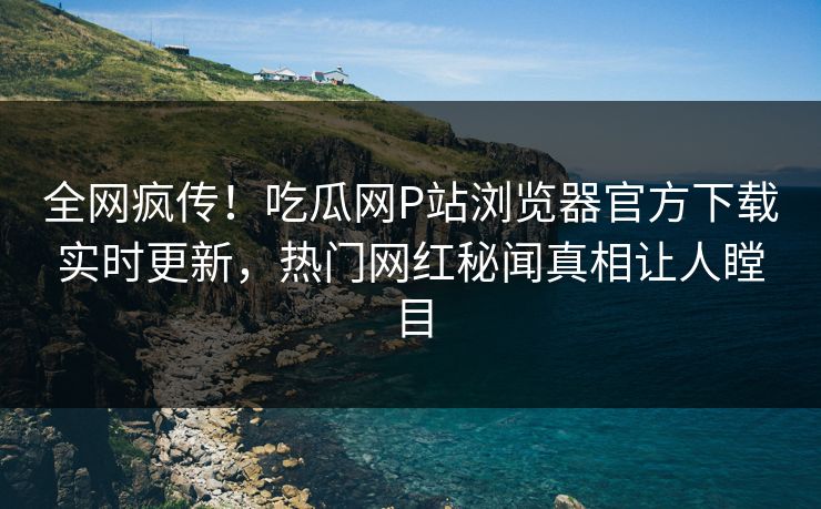 全网疯传！吃瓜网P站浏览器官方下载实时更新，热门网红秘闻真相让人瞠目