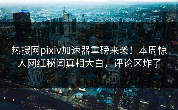 热搜网pixiv加速器重磅来袭！本周惊人网红秘闻真相大白，评论区炸了