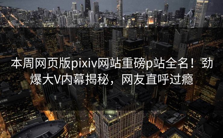 本周网页版pixiv网站重磅p站全名！劲爆大V内幕揭秘，网友直呼过瘾