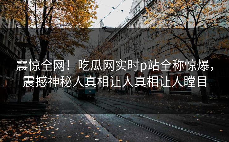 震惊全网！吃瓜网实时p站全称惊爆，震撼神秘人真相让人真相让人瞠目