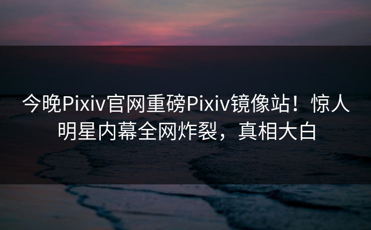 今晚Pixiv官网重磅Pixiv镜像站！惊人明星内幕全网炸裂，真相大白