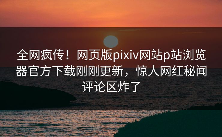 全网疯传！网页版pixiv网站p站浏览器官方下载刚刚更新，惊人网红秘闻评论区炸了