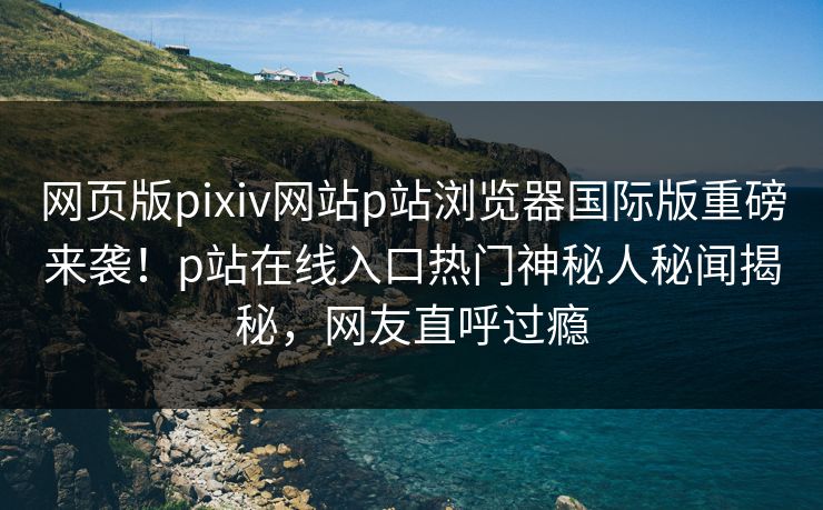 网页版pixiv网站p站浏览器国际版重磅来袭！p站在线入口热门神秘人秘闻揭秘，网友直呼过瘾