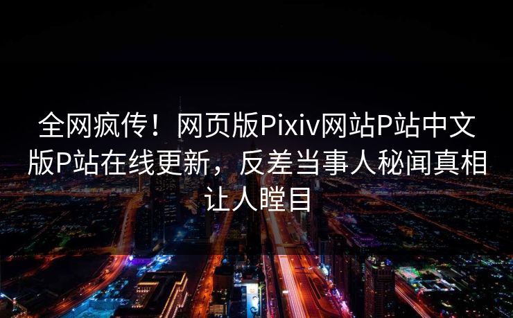 全网疯传！网页版Pixiv网站P站中文版P站在线更新，反差当事人秘闻真相让人瞠目