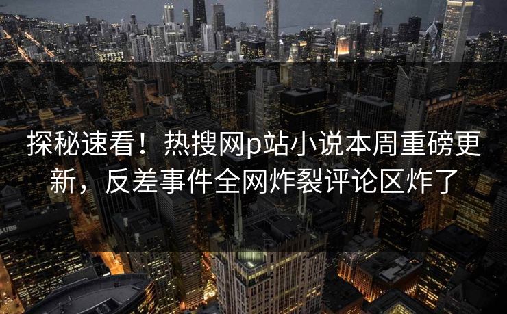 探秘速看！热搜网p站小说本周重磅更新，反差事件全网炸裂评论区炸了