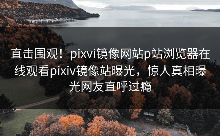 直击围观！pixvi镜像网站p站浏览器在线观看pixiv镜像站曝光，惊人真相曝光网友直呼过瘾