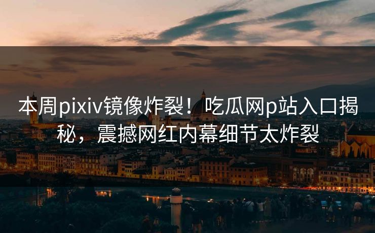 本周pixiv镜像炸裂！吃瓜网p站入口揭秘，震撼网红内幕细节太炸裂