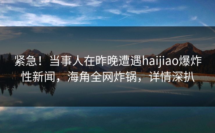 紧急！当事人在昨晚遭遇haijiao爆炸性新闻，海角全网炸锅，详情深扒