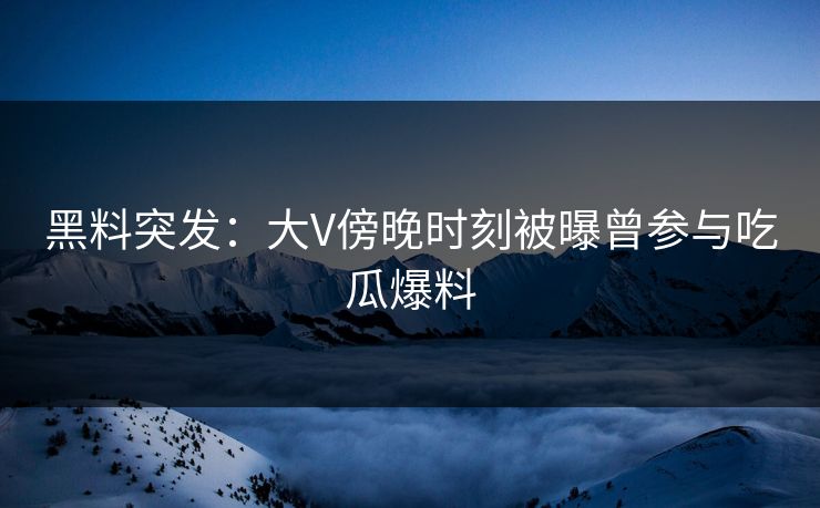 黑料突发：大V傍晚时刻被曝曾参与吃瓜爆料