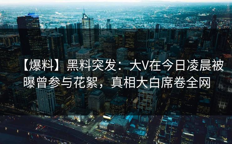 【爆料】黑料突发：大V在今日凌晨被曝曾参与花絮，真相大白席卷全网