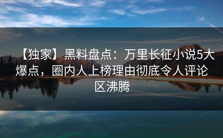 【独家】黑料盘点：万里长征小说5大爆点，圈内人上榜理由彻底令人评论区沸腾