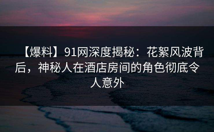 【爆料】91网深度揭秘：花絮风波背后，神秘人在酒店房间的角色彻底令人意外