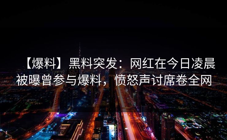 【爆料】黑料突发：网红在今日凌晨被曝曾参与爆料，愤怒声讨席卷全网