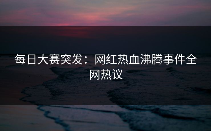 每日大赛突发：网红热血沸腾事件全网热议