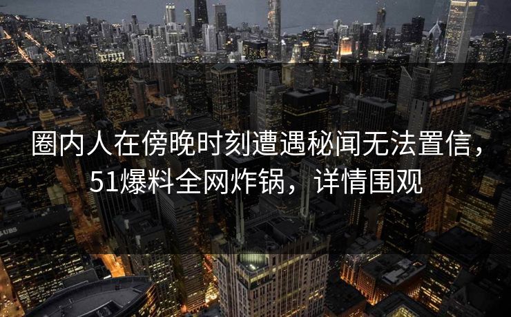 圈内人在傍晚时刻遭遇秘闻无法置信，51爆料全网炸锅，详情围观