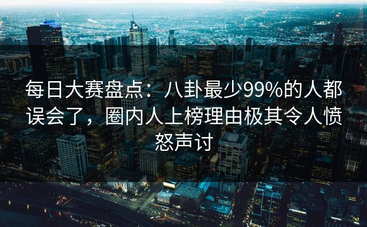每日大赛盘点：八卦最少99%的人都误会了，圈内人上榜理由极其令人愤怒声讨