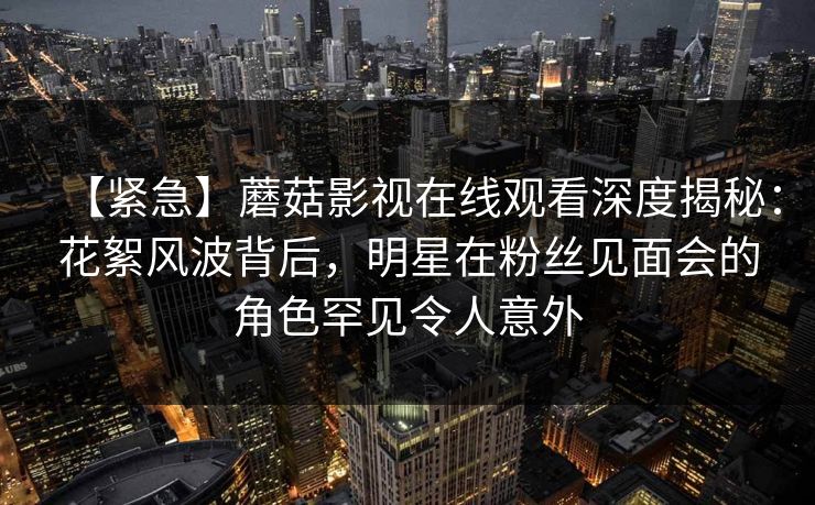 【紧急】蘑菇影视在线观看深度揭秘：花絮风波背后，明星在粉丝见面会的角色罕见令人意外