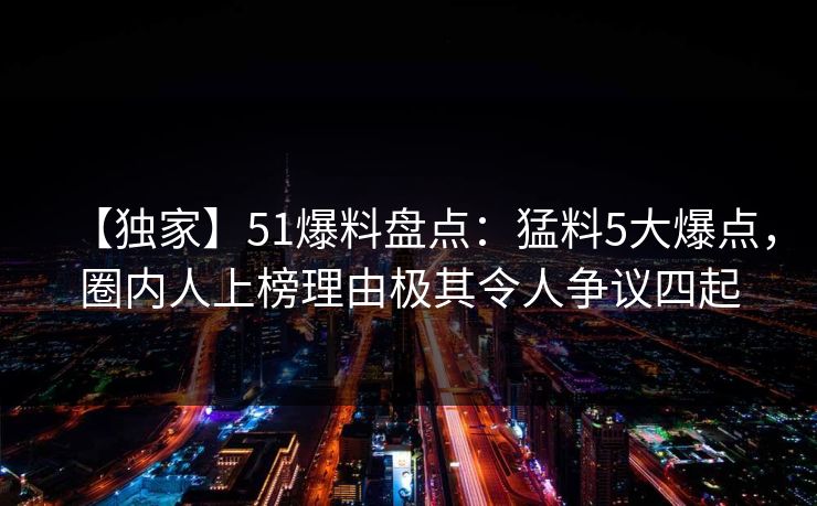 【独家】51爆料盘点：猛料5大爆点，圈内人上榜理由极其令人争议四起