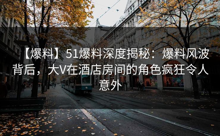 【爆料】51爆料深度揭秘：爆料风波背后，大V在酒店房间的角色疯狂令人意外