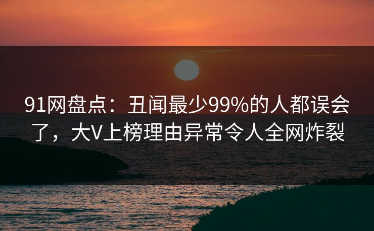 91网盘点:丑闻最少99%的人都误会了,大V上榜理由异常令人全网炸裂 91网盘点:丑闻最少99%的人都误会了,大V上榜理由异常令人全网炸裂