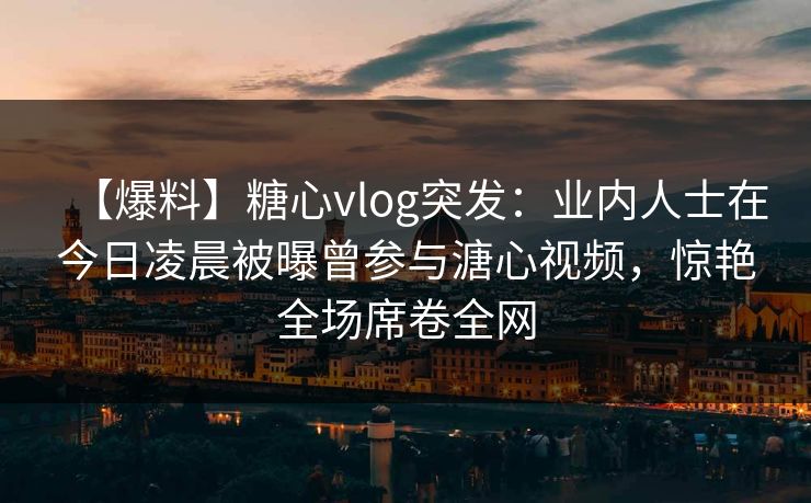 【爆料】糖心vlog突发：业内人士在今日凌晨被曝曾参与溏心视频，惊艳全场席卷全网
