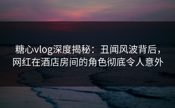 糖心vlog深度揭秘：丑闻风波背后，网红在酒店房间的角色彻底令人意外
